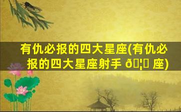 有仇必报的四大星座(有仇必报的四大星座射手 🦆 座)